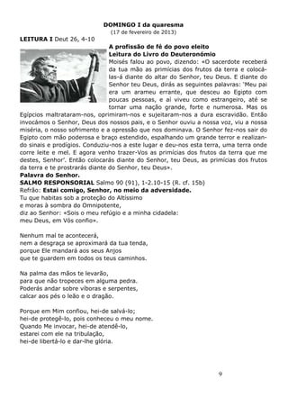 9
DOMINGO I da quaresma
(17 de fevereiro de 2013)
LEITURA I Deut 26, 4-10
A profissão de fé do povo eleito
Leitura do Livro do Deuteronómio
Moisés falou ao povo, dizendo: «O sacerdote receberá
da tua mão as primícias dos frutos da terra e colocá-
las-á diante do altar do Senhor, teu Deus. E diante do
Senhor teu Deus, dirás as seguintes palavras: ‘Meu pai
era um arameu errante, que desceu ao Egipto com
poucas pessoas, e aí viveu como estrangeiro, até se
tornar uma nação grande, forte e numerosa. Mas os
Egípcios maltrataram-nos, oprimiram-nos e sujeitaram-nos a dura escravidão. Então
invocámos o Senhor, Deus dos nossos pais, e o Senhor ouviu a nossa voz, viu a nossa
miséria, o nosso sofrimento e a opressão que nos dominava. O Senhor fez-nos sair do
Egipto com mão poderosa e braço estendido, espalhando um grande terror e realizan-
do sinais e prodígios. Conduziu-nos a este lugar e deu-nos esta terra, uma terra onde
corre leite e mel. E agora venho trazer-Vos as primícias dos frutos da terra que me
destes, Senhor’. Então colocarás diante do Senhor, teu Deus, as primícias dos frutos
da terra e te prostrarás diante do Senhor, teu Deus».
Palavra do Senhor.
SALMO RESPONSORIAL Salmo 90 (91), 1-2.10-15 (R. cf. 15b)
Refrão: Estai comigo, Senhor, no meio da adversidade.
Tu que habitas sob a proteção do Altíssimo
e moras à sombra do Omnipotente,
diz ao Senhor: «Sois o meu refúgio e a minha cidadela:
meu Deus, em Vós confio».
Nenhum mal te acontecerá,
nem a desgraça se aproximará da tua tenda,
porque Ele mandará aos seus Anjos
que te guardem em todos os teus caminhos.
Na palma das mãos te levarão,
para que não tropeces em alguma pedra.
Poderás andar sobre víboras e serpentes,
calcar aos pés o leão e o dragão.
Porque em Mim confiou, hei-de salvá-lo;
hei-de protegê-lo, pois conheceu o meu nome.
Quando Me invocar, hei-de atendê-lo,
estarei com ele na tribulação,
hei-de libertá-lo e dar-lhe glória.
 