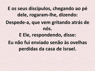 E	
  os	
  seus	
  discípulos,	
  chegando	
  ao	
  pé	
  
dele,	
  rogaram-­‐lhe,	
  dizendo:	
  	
  
Despede-­‐a,	
  que	
  vem	
  gritando	
  atrás	
  de	
  
nós.	
  
E	
  Ele,	
  respondendo,	
  disse:	
  	
  
Eu	
  não	
  fui	
  enviado	
  senão	
  às	
  ovelhas	
  
perdidas	
  da	
  casa	
  de	
  Israel.	
  
	
  
 