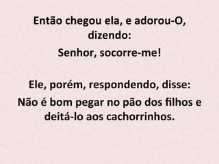 Então	
  chegou	
  ela,	
  e	
  adorou-­‐O,	
  
dizendo:	
  	
  
Senhor,	
  socorre-­‐me!	
  
	
  
Ele,	
  porém,	
  respondendo,	
  disse:	
  	
  
Não	
  é	
  bom	
  pegar	
  no	
  pão	
  dos	
  ﬁlhos	
  e	
  
deitá-­‐lo	
  aos	
  cachorrinhos.	
  
	
  
 