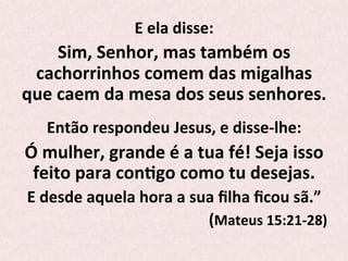 E	
  ela	
  disse:	
  	
  
Sim,	
  Senhor,	
  mas	
  também	
  os	
  
cachorrinhos	
  comem	
  das	
  migalhas	
  
que	
  caem	
  da	
  mesa	
  dos	
  seus	
  senhores.	
  
	
  
Então	
  respondeu	
  Jesus,	
  e	
  disse-­‐lhe:	
  	
  
Ó	
  mulher,	
  grande	
  é	
  a	
  tua	
  fé!	
  Seja	
  isso	
  
feito	
  para	
  conPgo	
  como	
  tu	
  desejas.	
  	
  
E	
  desde	
  aquela	
  hora	
  a	
  sua	
  ﬁlha	
  ﬁcou	
  sã.”	
  
	
  (Mateus	
  15:21-­‐28)	
  
 