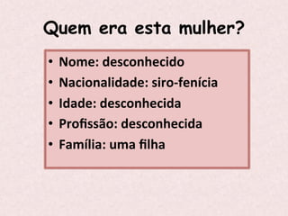 Quem era esta mulher?
•  Nome:	
  desconhecido	
  
•  Nacionalidade:	
  siro-­‐fenícia	
  
•  Idade:	
  desconhecida	
  
•  Proﬁssão:	
  desconhecida	
  
•  Família:	
  uma	
  ﬁlha	
  
 
