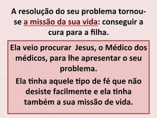 A	
  resolução	
  do	
  seu	
  problema	
  tornou-­‐
se	
  a	
  missão	
  da	
  sua	
  vida:	
  conseguir	
  a	
  
cura	
  para	
  a	
  ﬁlha.	
  
Ela	
  veio	
  procurar	
  	
  Jesus,	
  o	
  Médico	
  dos	
  
médicos,	
  para	
  lhe	
  apresentar	
  o	
  seu	
  
problema.	
  
Ela	
  Pnha	
  aquele	
  Ppo	
  de	
  fé	
  que	
  não	
  
desiste	
  facilmente	
  e	
  ela	
  Pnha	
  
também	
  a	
  sua	
  missão	
  de	
  vida.	
  
 