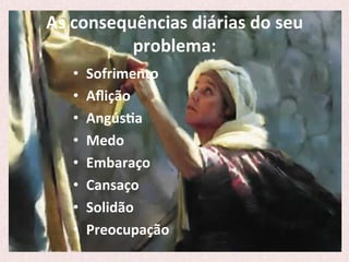 As	
  consequências	
  diárias	
  do	
  seu	
  
problema:	
  
•  Sofrimento	
  
•  Aﬂição	
  
•  AngúsPa	
  
•  Medo	
  
•  Embaraço	
  
•  Cansaço	
  
•  Solidão	
  
•  Preocupação	
  	
  	
  	
  	
  
 