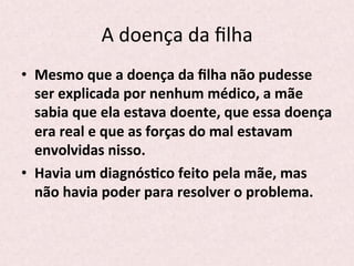A	
  doença	
  da	
  ﬁlha	
  
•  Mesmo	
  que	
  a	
  doença	
  da	
  ﬁlha	
  não	
  pudesse	
  
ser	
  explicada	
  por	
  nenhum	
  médico,	
  a	
  mãe	
  
sabia	
  que	
  ela	
  estava	
  doente,	
  que	
  essa	
  doença	
  
era	
  real	
  e	
  que	
  as	
  forças	
  do	
  mal	
  estavam	
  
envolvidas	
  nisso.	
  
•  Havia	
  um	
  diagnósPco	
  feito	
  pela	
  mãe,	
  mas	
  
não	
  havia	
  poder	
  para	
  resolver	
  o	
  problema.	
  
 