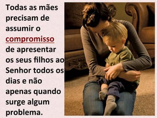 Todas	
  as	
  mães	
  
precisam	
  de	
  
assumir	
  o	
  
compromisso	
  
de	
  apresentar	
  
os	
  seus	
  ﬁlhos	
  ao	
  
Senhor	
  todos	
  os	
  
dias	
  e	
  não	
  
apenas	
  quando	
  
surge	
  algum	
  
problema.	
  
 