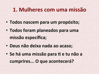 1.	
  Mulheres	
  com	
  uma	
  missão	
  
•  Todos	
  nascem	
  para	
  um	
  propósito;	
  
•  Todos	
  foram	
  planeados	
  para	
  uma	
  
missão	
  especíﬁca;	
  
•  Deus	
  não	
  deixa	
  nada	
  ao	
  acaso;	
  
•  Se	
  há	
  uma	
  missão	
  para	
  P	
  e	
  tu	
  não	
  a	
  
cumprires...	
  O	
  que	
  acontecerá?	
  
 
