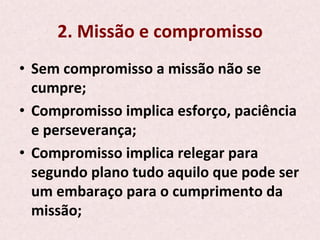 2.	
  Missão	
  e	
  compromisso	
  
•  Sem	
  compromisso	
  a	
  missão	
  não	
  se	
  
cumpre;	
  
•  Compromisso	
  implica	
  esforço,	
  paciência	
  
e	
  perseverança;	
  
•  Compromisso	
  implica	
  relegar	
  para	
  
segundo	
  plano	
  tudo	
  aquilo	
  que	
  pode	
  ser	
  
um	
  embaraço	
  para	
  o	
  cumprimento	
  da	
  
missão;	
  
 