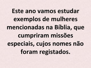 Este	
  ano	
  vamos	
  estudar	
  
exemplos	
  de	
  mulheres	
  
mencionadas	
  na	
  Bíblia,	
  que	
  
cumpriram	
  missões	
  
especiais,	
  cujos	
  nomes	
  não	
  
foram	
  registados.	
  	
  
 