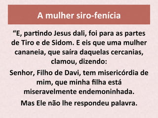 A	
  mulher	
  siro-­‐fenícia	
  
“E,	
  parPndo	
  Jesus	
  dali,	
  foi	
  para	
  as	
  partes	
  
de	
  Tiro	
  e	
  de	
  Sidom.	
  E	
  eis	
  que	
  uma	
  mulher	
  
cananeia,	
  que	
  saíra	
  daquelas	
  cercanias,	
  
clamou,	
  dizendo:	
  	
  
Senhor,	
  Filho	
  de	
  Davi,	
  tem	
  misericórdia	
  de	
  
mim,	
  que	
  minha	
  ﬁlha	
  está	
  
miseravelmente	
  endemoninhada.	
  
Mas	
  Ele	
  não	
  lhe	
  respondeu	
  palavra.	
  	
  
 