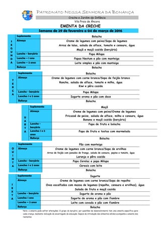 PATRONATO NOSSA SENHORA DA BONANÇA
Creche e Jardim-de-Infância
Vila Praia de Âncora
EMENTA DA CRECHE
Semana de 29 de fevereiro a 04 de março de 2016
S
E
G
U
N
D
A
Suplemento Bolacha
Almoço Creme de legumes com peixe/Sopa de legumes
Arroz de lulas, salada de alface, tomate e cenoura, água
Maçã e maçã cozida (berçário)
Lanche - berçário Papa Milupa
Lanche – 1 ano Papas Nestum e pão com manteiga
Lanche – 2 anos Leite simples e pão com manteiga
Reforço Bolacha
T
E
R
Ç
A
Suplemento Bolacha
Almoço Creme de legumes com carne branca/Sopa de feijão branco
Rancho, salada de alface, tomate e milho, água
Kiwi e pêra cozida
Lanche - berçário Papa Milupa
Lanche: 1 e 2 anos Iogurte aroma e pão com doce
Reforço Bolacha
U
A
R
T
A
Suplemento Maçã
Almoço Creme de legumes com peixe/Creme de legumes
Fricassé de peixe, salada de alface, milho e cenoura, água
Banana e maçã cozida (berçário)
Lanche -
berçário
Papa de fruta e bolacha
Lanche: 1 e 2
anos
Papa de fruta e tostas com marmelada
Reforço Bolacha
Q
U
I
N
T
A
Suplemento Pão com manteiga
Almoço Creme de legumes com carne branca/Sopa de ervilhas
Arroz de feijão com panados de frango, salada de cenoura, pepino e tomate, água
Laranja e pêra cozida
Lanche - berçário Papa Cerelac e papa Milupa
Lanche: 1 e 2 anos Cereais com leite
Reforço Bolacha
S
E
X
T
A
Suplemento Iogurte
Almoço Creme de legumes com carne branca/Sopa de repolho
Ovos escalfados com massa de legumes (repolho, cenoura e ervilhas), água
Salada de fruta e maçã cozida
Lanche - berçário Iogurte de aroma e pão
Lanche: 1 ano Iogurte de aroma e pão com fiambre
Lanche – 2 anos Leite com cevada e pão com fiambre
Reforço Bolacha
Nota: a ementa pode sofrer alterações. O grupo do berçário, por questões de desenvolvimento tem uma ementa específica para
cada criança, mediante indicação do encarregado de educação. Depois da introdução dos alimentos sólidos acompanha a ementa dos
restantes
 