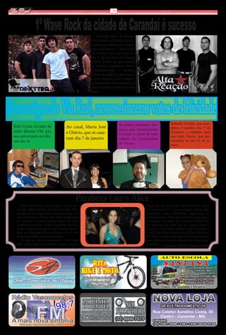 Via Real                                                       10




               1º Wave Rock da cidade de Carandaí é sucesso
                                                     Parabéns para as bandas
                                                 Alta Reação e Dextter, de Ca-
                                                 randaí, que fizeram uma super
                                                 apresentação no 1º Wave Rock
                                                 da cidade, que aconteceu no
                                                 dia 3 de fevereiro, no Garças
                                                 Clube. Evento no qual ambas
                                                 as bandas mostraram muito
                                                 profissionalismo e carisma
                                                 diante do público, que estava
                                                 muito animado, num ambien-
                                                 te totalmente descontraído, ao
                                                 som do velho e bom Rock and
                                                 Roll.




Aos amigos do Via Real, nossos sinceros votos de felicidade         Ao padre Lindomar Bra-           Rafaella Cavalle, que com-
 Ítalo Costa, locutor da           Ao casal, Maria José                                              pletou 4 aninhos dia 1º de
 rádio libertas FM, por                                             gança que, recentemente,
                                   e Otávio, que se casa-           concluiu o curso de vete-
                                                                                                     fevereiro, e também para
 seu aniversário no últi-                                                                            sua irmã, Nicole, que ani-
                                   ram dia 7 de janeiro             rinária na Universidade          versariou no dia 26 de ja-
 mo dia 31                                                          de Viçosa.                       neiro.




                                          Parabéns Laura Alice
      Hoje sentimos uma alegria que pare-                                            Faça jus ao suor que derramamos para
   ce não caber dentro do nosso peito. Pas-                                          vermos você ser o que é hoje e exerça sua
   saram-se os anos, mas conseguimos ver                                             profissão com sabedoria, dignidade e
   sua formatura. Para nós, não importam                                             competência. Faça aos outros o que gos-
   os sacrifícios que fizemos para ver este                                          taria que fizessem por você e lembre-se
   sonho se realizar. O que importa, na ver-                                         de que no céu tem um ser que te guia:
   dade, é sabermos que você venceu e rece-                                          “Deus”; e na terra muitos que te amam:
   beu seu diploma universitário, e isso vai                                         “nós”. Parabéns Laura Alice! Que Deus te
   ficar marcado em nossa mente.                                                     dê vida e saúde para que seja sempre uma
      A partir desse momento, você está                                              vencedora. É o que desejamos a você de
   apta a dar sua contribuição para a nação.                                         coração! Lourdes, Clóvis e Maria Cecília
 