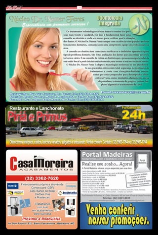 Via Real                                                         12




 Núcleo Dr. Nasser Feres                                                            Odontologia
            Especialista em promover sorrisos !                                      Integrada
                                                      Os tratamentos odontológicos visam tornar o sorriso das pes-
                                                   soas mais bonito e saudável, por isso é fundamental fazer uma
                                                   consulta ao dentista a cada seis meses para verificar qual a situação
                                                   dos dentes. O Núcleo Dr. Nasser Feres cumpre com excelência o seu papel de realizar
                                                   tratamentos dentários, contando com uma competente equipe de profissionais na
                                                   área.
                                                      A consulta ao dentista tem como meta verificar se o indivíduo apresenta algum
                                                   tipo de problema dentário. São feitas avaliações dos dentes para encontrar possíveis
                                                   tártaros e cáries. É na consulta de rotina ao dentista que a pessoa consegue cuidar da
                                                   sua saúde bucal e pode iniciar um tratamento para tornar o seu sorriso mais bonito.
                                                      O Núcleo Dr. Nasser Feres é adepto a tecnologias modernas no seu atendimen-
                                                                          to aos pacientes, oferecendo total segurança na realização de
                                                                               tratamentos e conta com cirurgiões-dentistas compe-
                                                                                  tentes que estão preparados para desempenhar difer-
                                                                                     entes serviços, como: implantes, clareamento, coroa
                                                                                        de porcelana, tratamento de gengiva, prótese, im-
                                                                                          plante zigomático e tratamento de canal.


                                                                                        E-mail: nasserferes@bol.com.br
 Ressaquinha - Rua Juca Fonseca, 04 - Centro Tel.: (32) 3341-1412
 Cristiano Otoni - Rua Prof. Mário R. Pereira, 351 - Centro Tel.: (32) 3724-1232
 Carandaí - Rua Ludgero Baêta Neves, 48 - Centro Tel.: (32) 3364-3344


 Restaurante e Lanchonete                                                                                     Funcionando


Piriá e Primus                                                                                               24h
 Oferecemos refeições, caldos, lanches variados, salgados e artesanato. Venha conferir. Contato: (32) 9963-1764 ou (32) 9957-1764




                                                                           nossas promoções.
 
