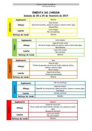 Creche e Jardim-de-Infância
Vila Praia de Âncora
EMENTA DO JARDIM
Semana de 20 a 24 de fevereiro de 2017
SEGUNDA
Suplemento Bolacha
Almoço
Sopa Juliana
Açorda de bacalhau, salada de cenoura, tomate e milho, água
Banana/Pêra
Lanche
Leite simples
Pão com manteiga
Reforço da tarde Bolacha
TERÇA
Suplemento Leite simples
Almoço
Sopa de feijão-verde
Arroz de frango, salada de cenoura, milho e beterraba, água
Maçã/Banana
Lanche
Leite com cevada
Pão com doce
Reforço da tarde Bolacha
QUARTA
Suplemento Kiwi
Almoço
Sopa de nabo
Filetes de pescada com arroz de feijão, salada de alface,
tomate e cenoura, água
Pêra/ Laranja
Lanche
Iogurte de aromas
Tostas com marmelada
Reforço da tarde Bolacha
QUINTA
Suplemento Pão com manteiga
Almoço
Sopa de cenoura
Empadão de carne (arroz), salada de alface, tomate e cenoura, água
Kiwi/Maçã
Lanche Cereais com leite
Reforço da tarde Bolacha
SEXTA
Suplemento Iogurte
Almoço
Creme de couve-flor
Peixe cozido com todos (batata, pescada, ovo, cenoura e couve),
água
Mousse de chocolate
Lanche
Leite com cevada
Pão com fiambre
Reforço da tarde Bolacha
 