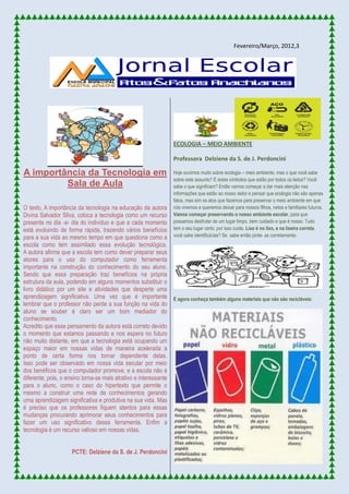 Fevereiro/Março, 2012,3
A importância da Tecnologia em
Sala de Aula
O texto, A importância da tecnologia na educação da autora
Divina Salvador Silva, coloca a tecnologia como um recurso
presente no dia -a- dia do individuo e que a cada momento
está evoluindo de forma rápida, trazendo vários benefícios
para a sua vida ao mesmo tempo em que questiona como a
escola como tem assimilado essa evolução tecnológica.
A autora afirma que a escola tem como dever preparar seus
atores para o uso do computador como ferramenta
importante na construção do conhecimento do seu aluno.
Sendo que essa preparação traz benefícios na própria
estrutura da aula, podendo em alguns momentos substituir o
livro didático por um site e atividades que desperte uma
aprendizagem significativa. Uma vez que é importante
lembrar que o professor não perde a sua função na vida do
aluno se souber é claro ser um bom mediador do
conhecimento.
Acredito que esse pensamento da autora está correto devido
o momento que estamos passando e nos espera no futuro
não muito distante, em que a tecnologia está ocupando um
espaço maior em nossas vidas de maneira acelerada a
ponto de certa forma nos tornar dependente delas.
Isso pode ser observado em nossa vida secular por meio
dos benéficos que o computador promove, e a escola não é
diferente, pois, o ensino torna-se mais atrativo e interessante
para o aluno, como o caso do hipertexto que permite o
mesmo a construir uma rede de conhecimentos gerando
uma aprendizagem significativa e produtiva na sua vida. Mas
é preciso que os professores fiquem atentos para essas
mudanças procurando aprimorar seus conhecimentos para
fazer um uso significativo dessa ferramenta. Enfim a
tecnologia é um recurso valioso em nossas vidas.
PCTE: Delziene da S. de J. Perdoncini
ECOLOGIA – MEIO AMBIENTE
Professora Delziene da S. de J. Perdoncini
Hoje ouvimos muito sobre ecologia – meio ambiente, mas o que você sabe
sobre este assunto? E estes símbolos que estão por todos os lados? Você
sabe o que significam? Então vamos começar a dar mais atenção nas
informações que estão ao nosso redor e pensar que ecologia não são apenas
fatos, mas sim os atos que fazemos para preservar o meio ambiente em que
nós vivemos e queremos deixar para nossos filhos, netos e familiares futuros.
Vamos começar preservando o nosso ambiente escolar, para que
possamos desfrutar de um lugar limpo, bem cuidado e que é nosso. Tudo
tem o seu lugar certo, por isso cuide. Lixo é no lixo, e na lixeira correta,
você sabe identificá-las? Se sabe então pinte- as corretamente:
E agora conheça também alguns materiais que não são recicláveis:
 