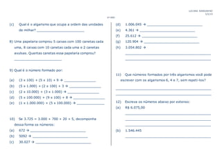 LUCIANA MANDARINO
5/2/19
6º ANO
(c) Qual é o algarismo que ocupa a ordem das unidades
de milhar? ________________________
8) Uma papelaria comprou 5 caixas com 100 canetas cada
uma, 8 caixas com 10 canetas cada uma e 2 canetas
avulsas. Quantas canetas essa papelaria comprou?
________________________
9) Qual é o número formado por:
(a) (3 x 100) + (5 x 10) + 9  ________________
(b) (5 x 1.000) + (2 x 100) + 3  ________________
(c) (2 x 10.000) + (3 x 1.000)  ________________
(d) (5 x 100.000) + (9 x 100) + 8  ________________
(e) (1 x 1.000.000) + (5 x 100.000)  ______________
10) Se 3.725 = 3.000 + 700 + 20 + 5, decomponha
dessa forma os números:
(a) 672  ____________________________
(b) 5092  ____________________________
(c) 30.027  ____________________________
(d) 1.006.045  ____________________________
(e) 4.361  ____________________________
(f) 25.612  ____________________________
(g) 120.904  ____________________________
(h) 3.054.802 
___________________________________________
___________________________________________
11) Que números formados por três algarismos você pode
escrever com os algarismos 6, 4 e 7, sem repeti-los?
________________________________________________
________________________________________________
12) Escreva os números abaixo por extenso:
(a) R$ 6.075,00
___________________________________________
___________________________________________
___________________________________________
(b) 1.546.445
___________________________________________
 
