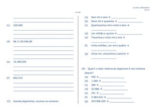 LUCIANA MANDARINO
5/2/19
6º ANO
___________________________________________
___________________________________________
(c) 220.000
___________________________________________
___________________________________________
___________________________________________
(d) R$ 2.154.046,00
___________________________________________
___________________________________________
___________________________________________
___________________________________________
(e) 15.300.029
___________________________________________
___________________________________________
___________________________________________
(f) 602.512
___________________________________________
___________________________________________
___________________________________________
13) Usando algarismos, escreva os números:
(a) Seis mil e seis  __________________
(b) Doze mil e quarenta  __________________
(c) Quatrocentos mil e vinte e dois 
__________________
(d) Um milhão e quinze  __________________
(e) Trezentos e vinte mil e oito 
__________________
(f) Vinte milhões, um mil e quatro 
__________________
(g) Cinco mil, oitocentos e catorze 
__________________
14) Qual é o valor relativo do algarismo 5 nos números
abaixo?
(a) 450  __________________
(b) 1.560  __________________
(c) 205  __________________
(d) 53.980  __________________
(e) 251  __________________
(f) 5.983.010  __________________
(g) 543.906.020  __________________
 