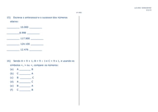 LUCIANA MANDARINO
5/2/19
6º ANO
15) Escreva o antecessor e o sucessor dos números
abaixo:
_________ 10.000 _________
_________8.998 _________
_________ 117.900 _________
_________ 124.100 _________
_________ 12.476 _________
16) Sendo A = 9 + 1; B = 9 ÷ 1 e C = 9 x 1, e usando os
símbolos =, > ou <, compare os números:
(a) A ________ B
(b) C ________ A
(c) B ________ C
(d) A ________ C
(e) B ________ A
(f) C ________ B
 