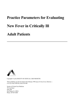 Practice Parameters for Evaluating

New Fever in Critically Ill

Adult Patients




Copyright © by the SOCIETY OF CRITICAL CARE MEDICINE

These guidelines can also be found in the February 1998 issue of Critical Care Medicine --
Crit Care Med 1998 Feb; 26(2):392-408

Society of Critical Care Medicine
701 Lee Street
Suite 200
Des Plaines, IL 60016
Phone: 847/827-6869
 
