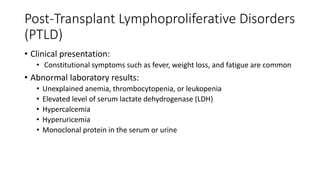 Post-Transplant Lymphoproliferative Disorders
(PTLD)
• Clinical presentation:
• Constitutional symptoms such as fever, weight loss, and fatigue are common
• Abnormal laboratory results:
• Unexplained anemia, thrombocytopenia, or leukopenia
• Elevated level of serum lactate dehydrogenase (LDH)
• Hypercalcemia
• Hyperuricemia
• Monoclonal protein in the serum or urine
 