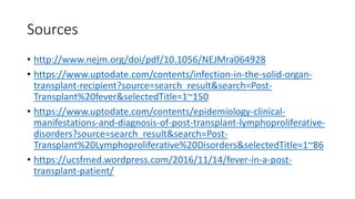 Sources
• http://www.nejm.org/doi/pdf/10.1056/NEJMra064928
• https://www.uptodate.com/contents/infection-in-the-solid-organ-
transplant-recipient?source=search_result&search=Post-
Transplant%20fever&selectedTitle=1~150
• https://www.uptodate.com/contents/epidemiology-clinical-
manifestations-and-diagnosis-of-post-transplant-lymphoproliferative-
disorders?source=search_result&search=Post-
Transplant%20Lymphoproliferative%20Disorders&selectedTitle=1~86
• https://ucsfmed.wordpress.com/2016/11/14/fever-in-a-post-
transplant-patient/
 