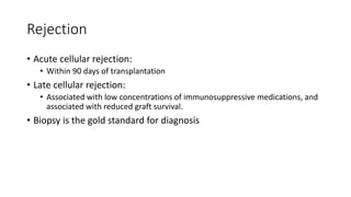 Rejection
• Acute cellular rejection:
• Within 90 days of transplantation
• Late cellular rejection:
• Associated with low concentrations of immunosuppressive medications, and
associated with reduced graft survival.
• Biopsy is the gold standard for diagnosis
 