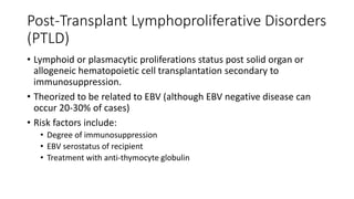 Post-Transplant Lymphoproliferative Disorders
(PTLD)
• Lymphoid or plasmacytic proliferations status post solid organ or
allogeneic hematopoietic cell transplantation secondary to
immunosuppression.
• Theorized to be related to EBV (although EBV negative disease can
occur 20-30% of cases)
• Risk factors include:
• Degree of immunosuppression
• EBV serostatus of recipient
• Treatment with anti-thymocyte globulin
 