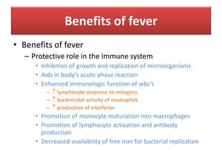 Benefits of fever
• Benefits of fever
– Protective role in the immune system
• Inhibition of growth and replication of microorganisms
• Aids in body’s acute phase reaction
• Enhanced immunologic function of wbc’s
–  lymphocyte response to mitogens
–  bactericidal activity of neutrophils
–  production of interferon
• Promotion of monocyte maturation into macrophages
• Promotion of lymphocyte activation and antibody
production
• Decreased availability of free iron for bacterial replication
 