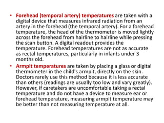 • Forehead (temporal artery) temperatures are taken with a
digital device that measures infrared radiation from an
artery in the forehead (the temporal artery). For a forehead
temperature, the head of the thermometer is moved lightly
across the forehead from hairline to hairline while pressing
the scan button. A digital readout provides the
temperature. Forehead temperatures are not as accurate
as rectal temperatures, particularly in infants under 3
months old.
• Armpit temperatures are taken by placing a glass or digital
thermometer in the child's armpit, directly on the skin.
Doctors rarely use this method because it is less accurate
than others (readings are usually too low and vary greatly).
However, if caretakers are uncomfortable taking a rectal
temperature and do not have a device to measure ear or
forehead temperature, measuring armpit temperature may
be better than not measuring temperature at all.
 