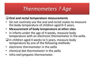 Thermometers ? Age
 Oral and rectal temperature measurements
• Do not routinely use the oral and rectal routes to measure
the body temperature of children aged 0–5 years.
• Measurement of body temperature at other sites
• In infants under the age of 4 weeks, measure body
temperature with an electronic thermometer in the axilla.
 In children aged 4 weeks to 5 years, measure body
temperature by one of the following methods:
• electronic thermometer in the axilla
• chemical dot thermometer in the axilla
• infra-red tympanic thermometer.
 