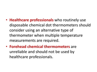 • Healthcare professionals who routinely use
disposable chemical dot thermometers should
consider using an alternative type of
thermometer when multiple temperature
measurements are required.
• Forehead chemical thermometers are
unreliable and should not be used by
healthcare professionals.
 