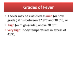 Grades of Fever
• A fever may be classified as mild (or 'low
grade') if it's between 37.8°C and 38.5°C; or
• high (or 'high-grade') above 38.5°C.
• very high: body temperatures in excess of
41°C,
 