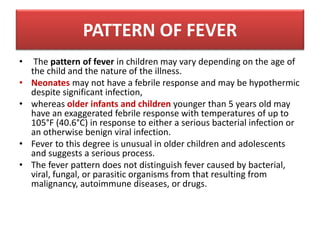 • The pattern of fever in children may vary depending on the age of
the child and the nature of the illness.
• Neonates may not have a febrile response and may be hypothermic
despite significant infection,
• whereas older infants and children younger than 5 years old may
have an exaggerated febrile response with temperatures of up to
105°F (40.6°C) in response to either a serious bacterial infection or
an otherwise benign viral infection.
• Fever to this degree is unusual in older children and adolescents
and suggests a serious process.
• The fever pattern does not distinguish fever caused by bacterial,
viral, fungal, or parasitic organisms from that resulting from
malignancy, autoimmune diseases, or drugs.
PATTERN OF FEVER
 