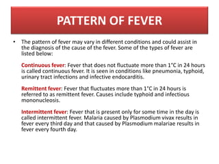 • The pattern of fever may vary in different conditions and could assist in
the diagnosis of the cause of the fever. Some of the types of fever are
listed below:
Continuous fever: Fever that does not fluctuate more than 1°C in 24 hours
is called continuous fever. It is seen in conditions like pneumonia, typhoid,
urinary tract infections and infective endocarditis.
Remittent fever: Fever that fluctuates more than 1°C in 24 hours is
referred to as remittent fever. Causes include typhoid and infectious
mononucleosis.
Intermittent fever: Fever that is present only for some time in the day is
called intermittent fever. Malaria caused by Plasmodium vivax results in
fever every third day and that caused by Plasmodium malariae results in
fever every fourth day.
PATTERN OF FEVER
 