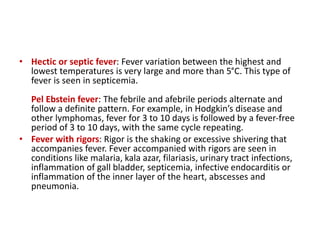 • Hectic or septic fever: Fever variation between the highest and
lowest temperatures is very large and more than 5°C. This type of
fever is seen in septicemia.
Pel Ebstein fever: The febrile and afebrile periods alternate and
follow a definite pattern. For example, in Hodgkin’s disease and
other lymphomas, fever for 3 to 10 days is followed by a fever-free
period of 3 to 10 days, with the same cycle repeating.
• Fever with rigors: Rigor is the shaking or excessive shivering that
accompanies fever. Fever accompanied with rigors are seen in
conditions like malaria, kala azar, filariasis, urinary tract infections,
inflammation of gall bladder, septicemia, infective endocarditis or
inflammation of the inner layer of the heart, abscesses and
pneumonia.
 