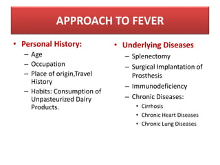 • Personal History:
– Age
– Occupation
– Place of origin,Travel
History
– Habits: Consumption of
Unpasteurized Dairy
Products.
• Underlying Diseases:
– Splenectomy
– Surgical Implantation of
Prosthesis
– Immunodeficiency
– Chronic Diseases:
• Cirrhosis
• Chronic Heart Diseases
• Chronic Lung Diseases
APPROACH TO FEVER
 