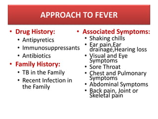 • Drug History:
• Antipyretics
• Immunosuppressants
• Antibiotics
• Family History:
• TB in the Family
• Recent Infection in
the Family
• Associated Symptoms:
• Shaking chills
• Ear pain,Ear
drainage,Hearing loss
• Visual and Eye
Symptoms
• Sore Throat
• Chest and Pulmonary
Symptoms
• Abdominal Symptoms
• Back pain, Joint or
Skeletal pain
APPROACH TO FEVER
 
