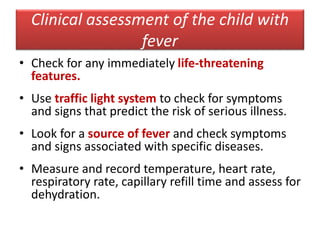 Clinical assessment of the child with
fever
• Check for any immediately life-threatening
features.
• Use traffic light system to check for symptoms
and signs that predict the risk of serious illness.
• Look for a source of fever and check symptoms
and signs associated with specific diseases.
• Measure and record temperature, heart rate,
respiratory rate, capillary refill time and assess for
dehydration.
 