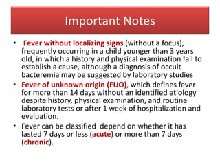 Important Notes
• Fever without localizing signs (without a focus),
frequently occurring in a child younger than 3 years
old, in which a history and physical examination fail to
establish a cause, although a diagnosis of occult
bacteremia may be suggested by laboratory studies
• Fever of unknown origin (FUO), which defines fever
for more than 14 days without an identified etiology
despite history, physical examination, and routine
laboratory tests or after 1 week of hospitalization and
evaluation.
• Fever can be classified depend on whether it has
lasted 7 days or less (acute) or more than 7 days
(chronic).
 