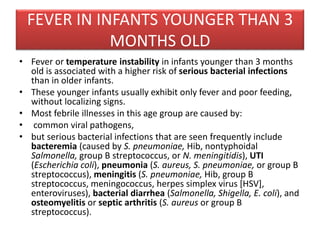 FEVER IN INFANTS YOUNGER THAN 3
MONTHS OLD
• Fever or temperature instability in infants younger than 3 months
old is associated with a higher risk of serious bacterial infections
than in older infants.
• These younger infants usually exhibit only fever and poor feeding,
without localizing signs.
• Most febrile illnesses in this age group are caused by:
• common viral pathogens,
• but serious bacterial infections that are seen frequently include
bacteremia (caused by S. pneumoniae, Hib, nontyphoidal
Salmonella, group B streptococcus, or N. meningitidis), UTI
(Escherichia coli), pneumonia (S. aureus, S. pneumoniae, or group B
streptococcus), meningitis (S. pneumoniae, Hib, group B
streptococcus, meningococcus, herpes simplex virus [HSV],
enteroviruses), bacterial diarrhea (Salmonella, Shigella, E. coli), and
osteomyelitis or septic arthritis (S. aureus or group B
streptococcus).
 