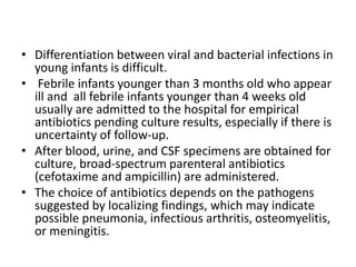• Differentiation between viral and bacterial infections in
young infants is difficult.
• Febrile infants younger than 3 months old who appear
ill and all febrile infants younger than 4 weeks old
usually are admitted to the hospital for empirical
antibiotics pending culture results, especially if there is
uncertainty of follow-up.
• After blood, urine, and CSF specimens are obtained for
culture, broad-spectrum parenteral antibiotics
(cefotaxime and ampicillin) are administered.
• The choice of antibiotics depends on the pathogens
suggested by localizing findings, which may indicate
possible pneumonia, infectious arthritis, osteomyelitis,
or meningitis.
 