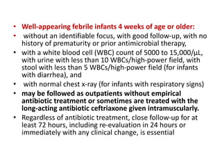 • Well-appearing febrile infants 4 weeks of age or older:
• without an identifiable focus, with good follow-up, with no
history of prematurity or prior antimicrobial therapy,
• with a white blood cell (WBC) count of 5000 to 15,000/μL,
with urine with less than 10 WBCs/high-power field, with
stool with less than 5 WBCs/high-power field (for infants
with diarrhea), and
• with normal chest x-ray (for infants with respiratory signs)
• may be followed as outpatients without empirical
antibiotic treatment or sometimes are treated with the
long-acting antibiotic ceftriaxone given intramuscularly.
• Regardless of antibiotic treatment, close follow-up for at
least 72 hours, including re-evaluation in 24 hours or
immediately with any clinical change, is essential
 