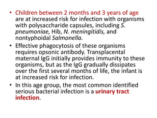 • Children between 2 months and 3 years of age
are at increased risk for infection with organisms
with polysaccharide capsules, including S.
pneumoniae, Hib, N. meningitidis, and
nontyphoidal Salmonella.
• Effective phagocytosis of these organisms
requires opsonic antibody. Transplacental
maternal IgG initially provides immunity to these
organisms, but as the IgG gradually dissipates
over the first several months of life, the infant is
at increased risk for infection.
• In this age group, the most common identified
serious bacterial infection is a urinary tract
infection.
 