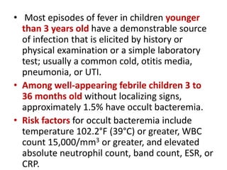 • Most episodes of fever in children younger
than 3 years old have a demonstrable source
of infection that is elicited by history or
physical examination or a simple laboratory
test; usually a common cold, otitis media,
pneumonia, or UTI.
• Among well-appearing febrile children 3 to
36 months old without localizing signs,
approximately 1.5% have occult bacteremia.
• Risk factors for occult bacteremia include
temperature 102.2°F (39°C) or greater, WBC
count 15,000/mm3 or greater, and elevated
absolute neutrophil count, band count, ESR, or
CRP.
 