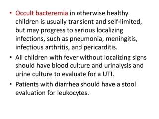 • Occult bacteremia in otherwise healthy
children is usually transient and self-limited,
but may progress to serious localizing
infections, such as pneumonia, meningitis,
infectious arthritis, and pericarditis.
• All children with fever without localizing signs
should have blood culture and urinalysis and
urine culture to evaluate for a UTI.
• Patients with diarrhea should have a stool
evaluation for leukocytes.
 