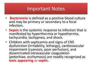 Important Notes
• Bacteremia is defined as a positive blood culture
and may be primary or secondary to a focal
infection.
• Sepsis is the systemic response to infection that is
manifested by hyperthermia or hypothermia,
tachycardia, tachypnea, and shock.
• Children with septicemia and signs of CNS
dysfunction (irritability, lethargy), cardiovascular
impairment (cyanosis, poor perfusion), and
disseminated intravascular coagulation
(petechiae, ecchymosis) are readily recognized as
toxic appearing or septic.
 