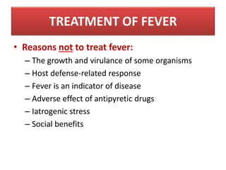 • Reasons not to treat fever:
– The growth and virulance of some organisms
– Host defense-related response
– Fever is an indicator of disease
– Adverse effect of antipyretic drugs
– Iatrogenic stress
– Social benefits
TREATMENT OF FEVER
 