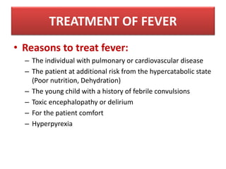 • Reasons to treat fever:
– The individual with pulmonary or cardiovascular disease
– The patient at additional risk from the hypercatabolic state
(Poor nutrition, Dehydration)
– The young child with a history of febrile convulsions
– Toxic encephalopathy or delirium
– For the patient comfort
– Hyperpyrexia
TREATMENT OF FEVER
 
