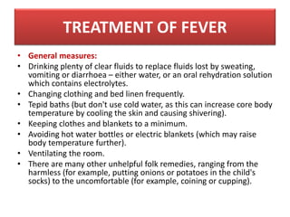 • General measures:
• Drinking plenty of clear fluids to replace fluids lost by sweating,
vomiting or diarrhoea – either water, or an oral rehydration solution
which contains electrolytes.
• Changing clothing and bed linen frequently.
• Tepid baths (but don't use cold water, as this can increase core body
temperature by cooling the skin and causing shivering).
• Keeping clothes and blankets to a minimum.
• Avoiding hot water bottles or electric blankets (which may raise
body temperature further).
• Ventilating the room.
• There are many other unhelpful folk remedies, ranging from the
harmless (for example, putting onions or potatoes in the child's
socks) to the uncomfortable (for example, coining or cupping).
TREATMENT OF FEVER
 
