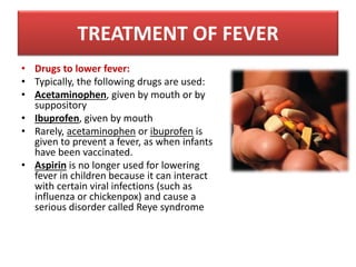 • Drugs to lower fever:
• Typically, the following drugs are used:
• Acetaminophen, given by mouth or by
suppository
• Ibuprofen, given by mouth
• Rarely, acetaminophen or ibuprofen is
given to prevent a fever, as when infants
have been vaccinated.
• Aspirin is no longer used for lowering
fever in children because it can interact
with certain viral infections (such as
influenza or chickenpox) and cause a
serious disorder called Reye syndrome
TREATMENT OF FEVER
 