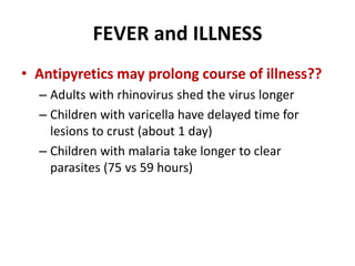 FEVER and ILLNESS
• Antipyretics may prolong course of illness??
– Adults with rhinovirus shed the virus longer
– Children with varicella have delayed time for
lesions to crust (about 1 day)
– Children with malaria take longer to clear
parasites (75 vs 59 hours)
 